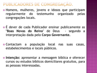 

Homens, mulheres, jovens e idosos que participam
regularmente do testemunho organizado pelas
congregações locais.



É dever de cada Publicador ensinar publicamente as
"Boas Novas do Reino" de Deus
- segundo a
interpretação dada pelo Corpo Governante.



Contactam a população local nas
estabelecimentos e locais públicos.



Intenção: apresentar a mensagem bíblica e oferecer
cursos ou estudos bíblicos domiciliares gratuitos, para
as pessoas interessadas.

suas

casas,

 