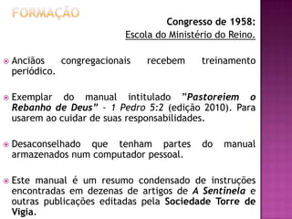Congresso de 1958:
Escola do Ministério do Reino.


Anciãos
congregacionais
periódico.

recebem

treinamento



Exemplar do manual intitulado ”Pastoreiem o
Rebanho de Deus” - 1 Pedro 5:2 (edição 2010). Para
usarem ao cuidar de suas responsabilidades.



Desaconselhado que tenham partes
armazenados num computador pessoal.



Este manual é um resumo condensado de instruções
encontradas em dezenas de artigos de A Sentinela e
outras publicações editadas pela Sociedade Torre de
Vigia.

do

manual

 
