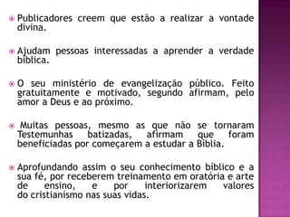 

Publicadores creem que estão a realizar a vontade
divina.



Ajudam pessoas interessadas a aprender a verdade
bíblica.



O seu ministério de evangelização público. Feito
gratuitamente e motivado, segundo afirmam, pelo
amor a Deus e ao próximo.



Muitas pessoas, mesmo as que não se tornaram
Testemunhas
batizadas,
afirmam
que
foram
beneficiadas por começarem a estudar a Bíblia.



Aprofundando assim o seu conhecimento bíblico e a
sua fé, por receberem treinamento em oratória e arte
de
ensino,
e
por
interiorizarem
valores
do cristianismo nas suas vidas.

 