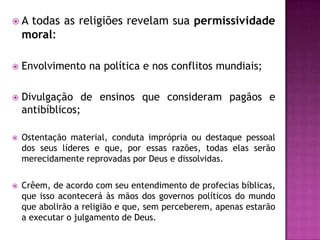 A

todas as religiões revelam sua permissividade
moral:



Envolvimento na política e nos conflitos mundiais;



Divulgação de ensinos que consideram pagãos e
antibíblicos;



Ostentação material, conduta imprópria ou destaque pessoal
dos seus líderes e que, por essas razões, todas elas serão
merecidamente reprovadas por Deus e dissolvidas.



Crêem, de acordo com seu entendimento de profecias bíblicas,
que isso acontecerá às mãos dos governos políticos do mundo
que abolirão a religião e que, sem perceberem, apenas estarão
a executar o julgamento de Deus.

 