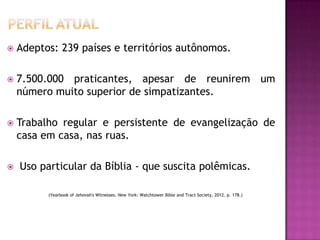 

Adeptos: 239 países e territórios autônomos.



7.500.000 praticantes, apesar de reunirem um
número muito superior de simpatizantes.



Trabalho regular e persistente de evangelização de
casa em casa, nas ruas.



Uso particular da Bíblia - que suscita polêmicas.
(Yearbook of Jehovah's Witnesses. New York: Watchtower Bible and Tract Society, 2012. p. 178.)

 