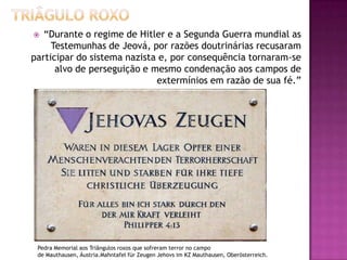 “Durante o regime de Hitler e a Segunda Guerra mundial as
Testemunhas de Jeová, por razões doutrinárias recusaram
participar do sistema nazista e, por consequência tornaram-se
alvo de perseguição e mesmo condenação aos campos de
extermínios em razão de sua fé.”


Pedra Memorial aos Triângulos roxos que sofreram terror no campo
de Mauthausen, Áustria.Mahntafel für Zeugen Jehovs im KZ Mauthausen, Oberösterreich.

 