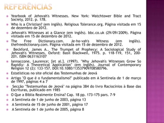 















Yearbook of Jehovah's Witnesses. New York: Watchtower Bible and Tract
Society, 2012. p. 178.
Who is a Christian? (em inglês). Religious Tolerance.org. Página visitada em 15
de dezembro de 2012.
Jehovah's Witnesses at a Glance (em inglês). bbc.co.uk (29/09/2009). Página
visitada em 15 de dezembro de 2012.
The
Free
Dictionary.com.
Je·ho·vah's
Witness
(em
inglês).
thefreedictionary.com. Página visitada em 15 de dezembro de 2012.
Beckford, James A.. The Trumpet of Prophecy: A Sociological Study of
Jehovah's Witnesses. Oxford: Basil Blackwell, 1975. p. 118–119, 151, 200–
201. ISBN 0631163107
Iannaccone, Laurence; [et al.]. (1997). "Why Jehovah's Witnesses Grow So
Rapidly: A Theoretical Application" (em inglês). Journal of Contemporary
Religion 12 (2): 133–157. DOI:10.1080/13537909708580796.
Estatísticas no site oficial das Testemunhas de Jeová
Artigo "O que é o fundamentalismo?" publicado em A Sentinela de 1 de março
de 1997, páginas 4 a 7
Secção "Testemunhas de Jeová" na página 384 do livro Raciocínios à Base das
Escrituras, publicado em 1985
O Que a Bíblia Realmente Ensina? Cap. 18 pp. 173-175 pars. 7-9
A Sentinela de 1 de junho de 2003, página 13
A Sentinela de 15 de junho de 2001, página 17
A Sentinela de 1 de junho de 2005, página 8

 