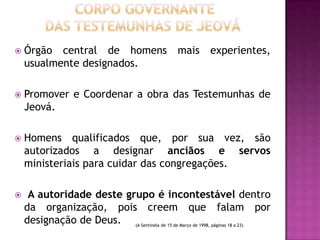 

Órgão central de homens
usualmente designados.

mais

experientes,



Promover e Coordenar a obra das Testemunhas de
Jeová.



Homens qualificados que, por sua vez, são
autorizados a designar anciãos e servos
ministeriais para cuidar das congregações.



A autoridade deste grupo é incontestável dentro
da organização, pois creem que falam por
designação de Deus. (A Sentinela de 15 de Março de 1998, páginas 18 a 23)

 