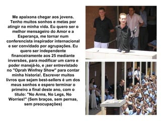 Me apaixona chegar aos jovens. Tenho muitos sonhos e metas por atingir na minha vida. Eu quero ser o melhor mensageiro do Amor e a Esperança, me tornar num conferencista inspirador internacional e ser convidado por agrupações. Eu quero ser independente financeiramente aos 25 mediante inversões, para modificar um carro e poder manejá-lo, e ¡ser entrevistado no "Oprah Winfrey Show" para contar minha historia!. Escrever muitos livros que sejam best-sellers é um dos meus sonhos e espero terminar o primeiro a final deste ano, com o título: "No Arms, No Legs, No Worries!" (Sem braços, sem pernas, sem preocupações) 