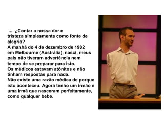   .... ¿Contar a nossa dor e tristeza simplesmente como fonte de alegria?  A manhã do 4 de dezembro de 1982 em Melbourne (Austrália), nasci; meus pais não tiveram advertência nem tempo de se preparar para isto.  Os médicos estavam atônitos e não tinham respostas para nada.  Não existe uma razão médica de porque isto aconteceu. Agora tenho um irmão e uma irmã que nasceram perfeitamente, como qualquer bebe.   