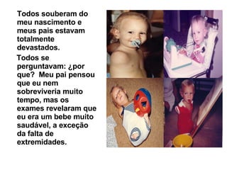 Todos souberam do meu nascimento e meus pais estavam totalmente devastados.  Todos se perguntavam: ¿por que?  Meu pai pensou que eu nem sobreviveria muito tempo, mas os exames revelaram que eu era um bebe muito saudável, a exceção da falta de extremidades.   