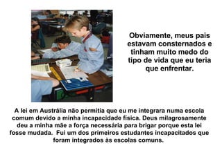 Obviamente, meus pais estavam consternados e tinham muito medo do tipo de vida que eu teria que enfrentar. A lei em Austrália não permitia que eu me integrara numa escola comum devido a minha incapacidade física. Deus milagrosamente deu a minha mãe a força necessária para brigar porque esta lei fosse mudada.  Fui um dos primeiros estudantes incapacitados que foram integrados às escolas comuns.   