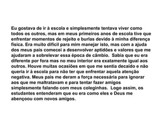 Eu gostava de ir à escola e simplesmente tentava viver como todos os outros, mas em meus primeiros anos de escola tive que enfrentar momentos de rejeito e burlas devido à minha diferença física. Era muito difícil para mim manejar isto, mas com a ajuda dos meus pais comecei a desenvolver aptidões e valores que me ajudaram a sobrelevar essa época de câmbio.  Sabia que eu era diferente por fora mas no meu interior era exatamente igual aos outros. Houve muitas ocasiões em que me sentia decaído e não queria ir à escola para não ter que enfrentar aquela atenção negativa. Meus pais me deram a força necessária para ignorar aos que me maltratavam e para tentar fazer amigos simplesmente falando com meus coleginhas.  Logo assim, os estudantes entenderam que eu era como eles e Deus me abençoou com novos amigos.   