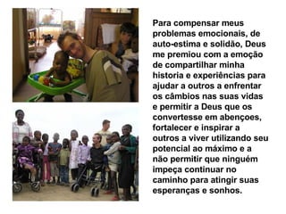 Para compensar meus problemas emocionais, de auto-estima e solidão, Deus me premiou com a emoção de compartilhar minha historia e experiências para ajudar a outros a enfrentar os câmbios nas suas vidas e permitir a Deus que os convertesse em abençoes, fortalecer e inspirar a outros a viver utilizando seu potencial ao máximo e a não permitir que ninguém  impeça continuar no caminho para atingir suas esperanças e sonhos.   