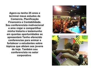 Agora eu tenho 25 anos e terminei meus estudos de Comercio, Planificação Financeira e Contabilidade. Sou conferencista motivacional e amo viajar e compartilhar minha historia e testemunho em quantas oportunidades se apresentem Tenho oferecido conferencias para animar e fortalecer a estudantes sobre tópicos que afetam aos jovens de hoje. Também sou conferencista no setor corporativo .  