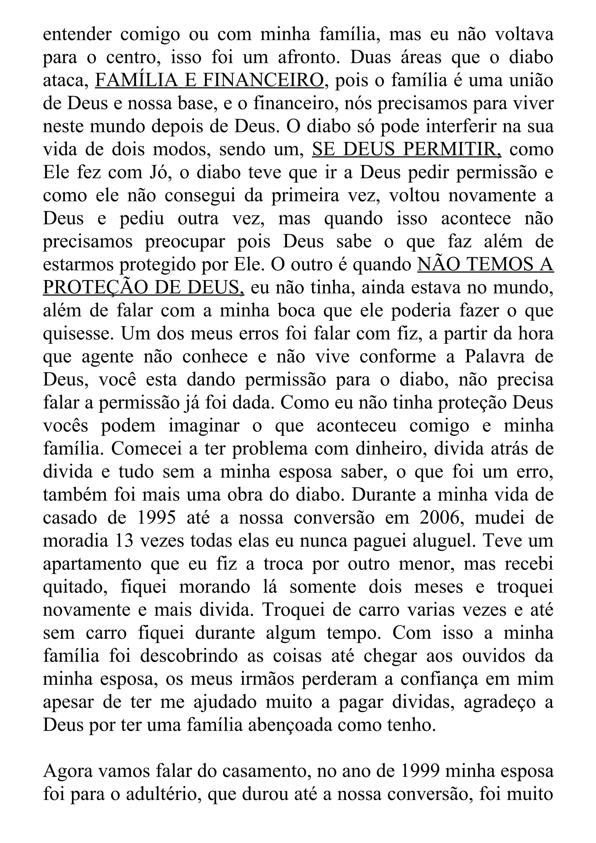 entender comigo ou com minha família, mas eu não voltava
para o centro, isso foi um afronto. Duas áreas que o diabo
ataca, FAMÍLIA E FINANCEIRO, pois o família é uma união
de Deus e nossa base, e o financeiro, nós precisamos para viver
neste mundo depois de Deus. O diabo só pode interferir na sua
vida de dois modos, sendo um, SE DEUS PERMITIR, como
Ele fez com Jó, o diabo teve que ir a Deus pedir permissão e
como ele não consegui da primeira vez, voltou novamente a
Deus e pediu outra vez, mas quando isso acontece não
precisamos preocupar pois Deus sabe o que faz além de
estarmos protegido por Ele. O outro é quando NÃO TEMOS A
PROTEÇÃO DE DEUS, eu não tinha, ainda estava no mundo,
além de falar com a minha boca que ele poderia fazer o que
quisesse. Um dos meus erros foi falar com fiz, a partir da hora
que agente não conhece e não vive conforme a Palavra de
Deus, você esta dando permissão para o diabo, não precisa
falar a permissão já foi dada. Como eu não tinha proteção Deus
vocês podem imaginar o que aconteceu comigo e minha
família. Comecei a ter problema com dinheiro, divida atrás de
divida e tudo sem a minha esposa saber, o que foi um erro,
também foi mais uma obra do diabo. Durante a minha vida de
casado de 1995 até a nossa conversão em 2006, mudei de
moradia 13 vezes todas elas eu nunca paguei aluguel. Teve um
apartamento que eu fiz a troca por outro menor, mas recebi
quitado, fiquei morando lá somente dois meses e troquei
novamente e mais divida. Troquei de carro varias vezes e até
sem carro fiquei durante algum tempo. Com isso a minha
família foi descobrindo as coisas até chegar aos ouvidos da
minha esposa, os meus irmãos perderam a confiança em mim
apesar de ter me ajudado muito a pagar dividas, agradeço a
Deus por ter uma família abençoada como tenho.

Agora vamos falar do casamento, no ano de 1999 minha esposa
foi para o adultério, que durou até a nossa conversão, foi muito
 