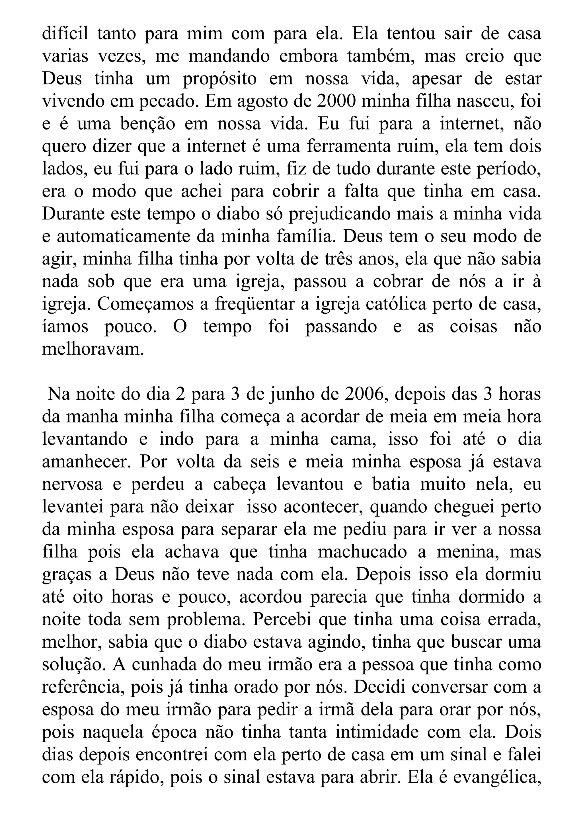 difícil tanto para mim com para ela. Ela tentou sair de casa
varias vezes, me mandando embora também, mas creio que
Deus tinha um propósito em nossa vida, apesar de estar
vivendo em pecado. Em agosto de 2000 minha filha nasceu, foi
e é uma benção em nossa vida. Eu fui para a internet, não
quero dizer que a internet é uma ferramenta ruim, ela tem dois
lados, eu fui para o lado ruim, fiz de tudo durante este período,
era o modo que achei para cobrir a falta que tinha em casa.
Durante este tempo o diabo só prejudicando mais a minha vida
e automaticamente da minha família. Deus tem o seu modo de
agir, minha filha tinha por volta de três anos, ela que não sabia
nada sob que era uma igreja, passou a cobrar de nós a ir à
igreja. Começamos a freqüentar a igreja católica perto de casa,
íamos pouco. O tempo foi passando e as coisas não
melhoravam.

 Na noite do dia 2 para 3 de junho de 2006, depois das 3 horas
da manha minha filha começa a acordar de meia em meia hora
levantando e indo para a minha cama, isso foi até o dia
amanhecer. Por volta da seis e meia minha esposa já estava
nervosa e perdeu a cabeça levantou e batia muito nela, eu
levantei para não deixar isso acontecer, quando cheguei perto
da minha esposa para separar ela me pediu para ir ver a nossa
filha pois ela achava que tinha machucado a menina, mas
graças a Deus não teve nada com ela. Depois isso ela dormiu
até oito horas e pouco, acordou parecia que tinha dormido a
noite toda sem problema. Percebi que tinha uma coisa errada,
melhor, sabia que o diabo estava agindo, tinha que buscar uma
solução. A cunhada do meu irmão era a pessoa que tinha como
referência, pois já tinha orado por nós. Decidi conversar com a
esposa do meu irmão para pedir a irmã dela para orar por nós,
pois naquela época não tinha tanta intimidade com ela. Dois
dias depois encontrei com ela perto de casa em um sinal e falei
com ela rápido, pois o sinal estava para abrir. Ela é evangélica,
 