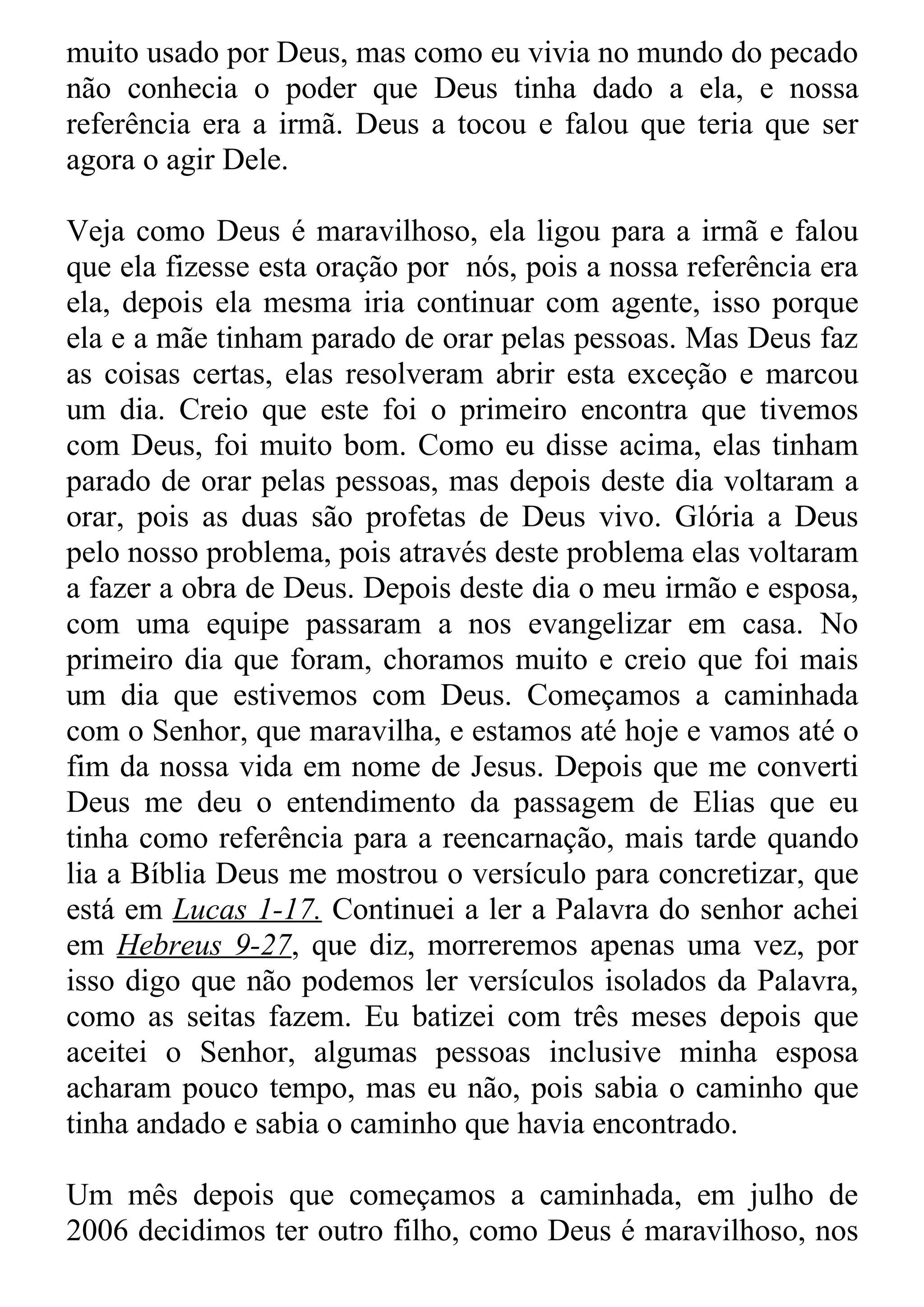muito usado por Deus, mas como eu vivia no mundo do pecado
não conhecia o poder que Deus tinha dado a ela, e nossa
referência era a irmã. Deus a tocou e falou que teria que ser
agora o agir Dele.

Veja como Deus é maravilhoso, ela ligou para a irmã e falou
que ela fizesse esta oração por nós, pois a nossa referência era
ela, depois ela mesma iria continuar com agente, isso porque
ela e a mãe tinham parado de orar pelas pessoas. Mas Deus faz
as coisas certas, elas resolveram abrir esta exceção e marcou
um dia. Creio que este foi o primeiro encontra que tivemos
com Deus, foi muito bom. Como eu disse acima, elas tinham
parado de orar pelas pessoas, mas depois deste dia voltaram a
orar, pois as duas são profetas de Deus vivo. Glória a Deus
pelo nosso problema, pois através deste problema elas voltaram
a fazer a obra de Deus. Depois deste dia o meu irmão e esposa,
com uma equipe passaram a nos evangelizar em casa. No
primeiro dia que foram, choramos muito e creio que foi mais
um dia que estivemos com Deus. Começamos a caminhada
com o Senhor, que maravilha, e estamos até hoje e vamos até o
fim da nossa vida em nome de Jesus. Depois que me converti
Deus me deu o entendimento da passagem de Elias que eu
tinha como referência para a reencarnação, mais tarde quando
lia a Bíblia Deus me mostrou o versículo para concretizar, que
está em Lucas 1-17. Continuei a ler a Palavra do senhor achei
em Hebreus 9-27, que diz, morreremos apenas uma vez, por
isso digo que não podemos ler versículos isolados da Palavra,
como as seitas fazem. Eu batizei com três meses depois que
aceitei o Senhor, algumas pessoas inclusive minha esposa
acharam pouco tempo, mas eu não, pois sabia o caminho que
tinha andado e sabia o caminho que havia encontrado.

Um mês depois que começamos a caminhada, em julho de
2006 decidimos ter outro filho, como Deus é maravilhoso, nos
 