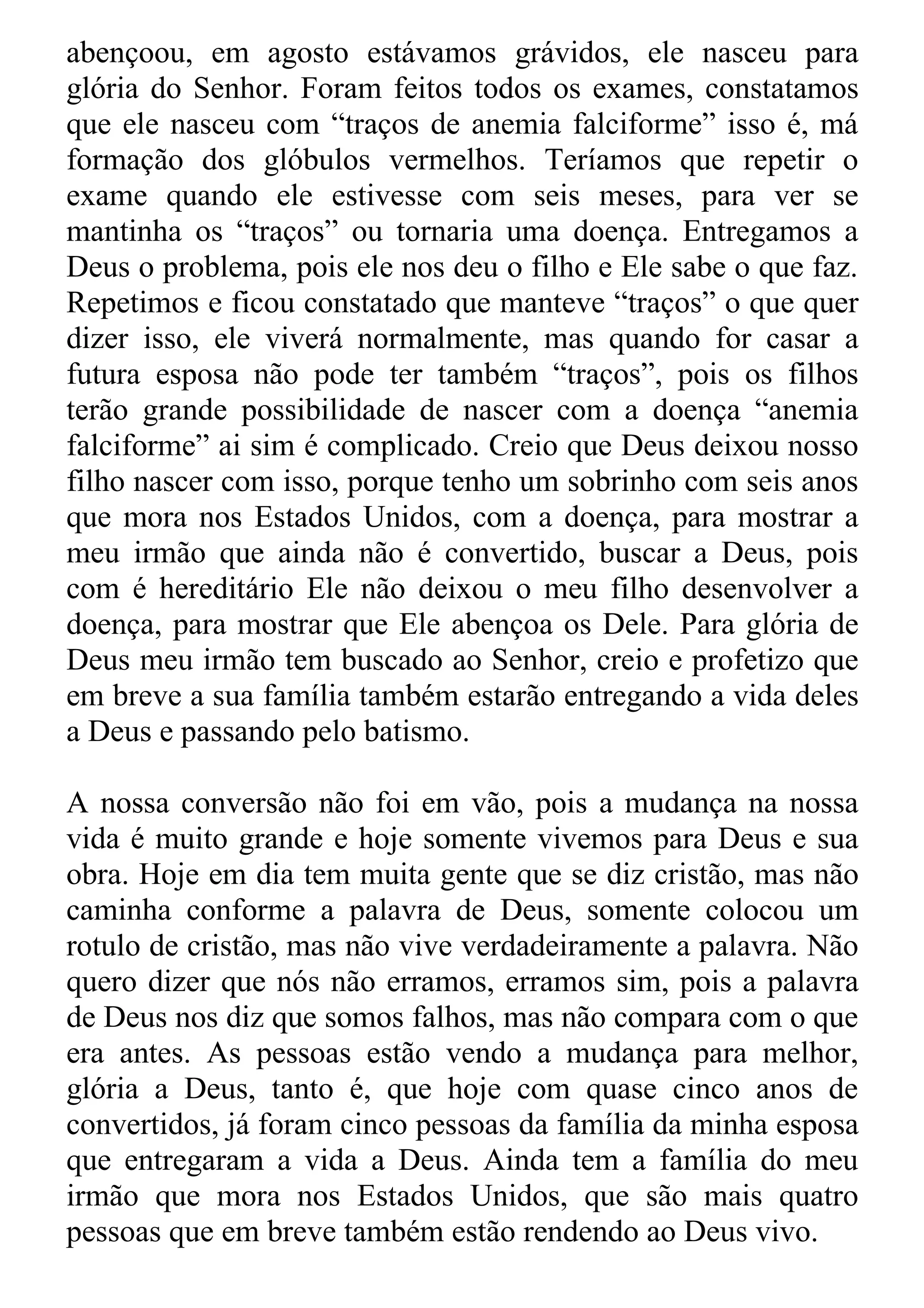 abençoou, em agosto estávamos grávidos, ele nasceu para
glória do Senhor. Foram feitos todos os exames, constatamos
que ele nasceu com “traços de anemia falciforme” isso é, má
formação dos glóbulos vermelhos. Teríamos que repetir o
exame quando ele estivesse com seis meses, para ver se
mantinha os “traços” ou tornaria uma doença. Entregamos a
Deus o problema, pois ele nos deu o filho e Ele sabe o que faz.
Repetimos e ficou constatado que manteve “traços” o que quer
dizer isso, ele viverá normalmente, mas quando for casar a
futura esposa não pode ter também “traços”, pois os filhos
terão grande possibilidade de nascer com a doença “anemia
falciforme” ai sim é complicado. Creio que Deus deixou nosso
filho nascer com isso, porque tenho um sobrinho com seis anos
que mora nos Estados Unidos, com a doença, para mostrar a
meu irmão que ainda não é convertido, buscar a Deus, pois
com é hereditário Ele não deixou o meu filho desenvolver a
doença, para mostrar que Ele abençoa os Dele. Para glória de
Deus meu irmão tem buscado ao Senhor, creio e profetizo que
em breve a sua família também estarão entregando a vida deles
a Deus e passando pelo batismo.

A nossa conversão não foi em vão, pois a mudança na nossa
vida é muito grande e hoje somente vivemos para Deus e sua
obra. Hoje em dia tem muita gente que se diz cristão, mas não
caminha conforme a palavra de Deus, somente colocou um
rotulo de cristão, mas não vive verdadeiramente a palavra. Não
quero dizer que nós não erramos, erramos sim, pois a palavra
de Deus nos diz que somos falhos, mas não compara com o que
era antes. As pessoas estão vendo a mudança para melhor,
glória a Deus, tanto é, que hoje com quase cinco anos de
convertidos, já foram cinco pessoas da família da minha esposa
que entregaram a vida a Deus. Ainda tem a família do meu
irmão que mora nos Estados Unidos, que são mais quatro
pessoas que em breve também estão rendendo ao Deus vivo.
 