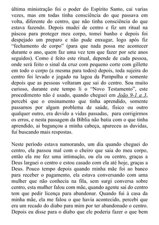 última ministração foi o poder do Espírito Santo, cai varias
vezes, mas em todas tinha consciência do que passava em
volta, diferente do centro, que não tinha consciência do que
estava fazendo. Depois mudei de centro e fiz um ritual na
páscoa para proteger meu corpo, tomei banho e depois foi
despejado um preparo e não pude enxugar, logo após fiz
“fechamento de corpo” (para que nada possa me acontecer
durante o ano, quem faz uma vez tem que fazer por sete anos
seguidos). Como é feito este ritual, depende de cada pessoa,
onde será feito o sinal da cruz com pequeno corte com gillette
em todo o corpo (a mesma para todos) depois, toda sujeira do
centro foi levado e jogado na lagoa da Pampulha e somente
depois que as pessoas voltaram que sai do centro. Sou muito
curioso, durante este tempo li o “Novo Testamento”, este
procedimento não é usado, quando cheguei em João 9-1 a 3,
percebi que o ensinamento que tinha aprendido, somente
passamos por algum problema de saúde, físico ou outro
qualquer outro, era devido a vidas passadas, para corrigirmos
os erros, e nesta passagem da Bíblia não batia com o que tinha
aprendido, ai bagunçou a minha cabeça, apareceu as duvidas,
fui buscando mais respostas.

Neste período estava namorando, um dia quando cheguei do
centro, ela passou mal com o cheiro que saia do meu corpo,
então ela me fez uma intimação, ou ela ou centro, graças a
Deus larguei o centro e estou casado com ela até hoje, graças a
Deus. Pouco tempo depois quando minha mãe foi ao banco
para receber o pagamento, ela estava conversando com uma
mulher que não conhecia na fila, sem surgi conversa sobre
centro, esta mulher falou com mãe, quando agente sai do centro
tem que pedir licença para abandonar. Quando fui à casa da
minha mãe, ela me falou o que havia acontecido, percebi que
era um recado do diabo para mim por ter abandonado o centro.
Depois eu disse para o diabo que ele poderia fazer o que bem
 