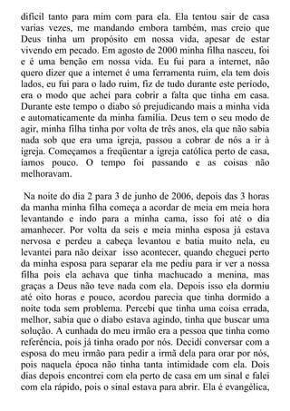 difícil tanto para mim com para ela. Ela tentou sair de casa
varias vezes, me mandando embora também, mas creio que
Deus tinha um propósito em nossa vida, apesar de estar
vivendo em pecado. Em agosto de 2000 minha filha nasceu, foi
e é uma benção em nossa vida. Eu fui para a internet, não
quero dizer que a internet é uma ferramenta ruim, ela tem dois
lados, eu fui para o lado ruim, fiz de tudo durante este período,
era o modo que achei para cobrir a falta que tinha em casa.
Durante este tempo o diabo só prejudicando mais a minha vida
e automaticamente da minha família. Deus tem o seu modo de
agir, minha filha tinha por volta de três anos, ela que não sabia
nada sob que era uma igreja, passou a cobrar de nós a ir à
igreja. Começamos a freqüentar a igreja católica perto de casa,
íamos pouco. O tempo foi passando e as coisas não
melhoravam.

 Na noite do dia 2 para 3 de junho de 2006, depois das 3 horas
da manha minha filha começa a acordar de meia em meia hora
levantando e indo para a minha cama, isso foi até o dia
amanhecer. Por volta da seis e meia minha esposa já estava
nervosa e perdeu a cabeça levantou e batia muito nela, eu
levantei para não deixar isso acontecer, quando cheguei perto
da minha esposa para separar ela me pediu para ir ver a nossa
filha pois ela achava que tinha machucado a menina, mas
graças a Deus não teve nada com ela. Depois isso ela dormiu
até oito horas e pouco, acordou parecia que tinha dormido a
noite toda sem problema. Percebi que tinha uma coisa errada,
melhor, sabia que o diabo estava agindo, tinha que buscar uma
solução. A cunhada do meu irmão era a pessoa que tinha como
referência, pois já tinha orado por nós. Decidi conversar com a
esposa do meu irmão para pedir a irmã dela para orar por nós,
pois naquela época não tinha tanta intimidade com ela. Dois
dias depois encontrei com ela perto de casa em um sinal e falei
com ela rápido, pois o sinal estava para abrir. Ela é evangélica,
 