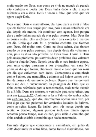 muito usado por Deus, mas como eu vivia no mundo do pecado
não conhecia o poder que Deus tinha dado a ela, e nossa
referência era a irmã. Deus a tocou e falou que teria que ser
agora o agir Dele.

Veja como Deus é maravilhoso, ela ligou para a irmã e falou
que ela fizesse esta oração por nós, pois a nossa referência era
ela, depois ela mesma iria continuar com agente, isso porque
ela e a mãe tinham parado de orar pelas pessoas. Mas Deus faz
as coisas certas, elas resolveram abrir esta exceção e marcou
um dia. Creio que este foi o primeiro encontra que tivemos
com Deus, foi muito bom. Como eu disse acima, elas tinham
parado de orar pelas pessoas, mas depois deste dia voltaram a
orar, pois as duas são profetas de Deus vivo. Glória a Deus
pelo nosso problema, pois através deste problema elas voltaram
a fazer a obra de Deus. Depois deste dia o meu irmão e esposa,
com uma equipe passaram a nos evangelizar em casa. No
primeiro dia que foram, choramos muito e creio que foi mais
um dia que estivemos com Deus. Começamos a caminhada
com o Senhor, que maravilha, e estamos até hoje e vamos até o
fim da nossa vida em nome de Jesus. Depois que me converti
Deus me deu o entendimento da passagem de Elias que eu
tinha como referência para a reencarnação, mais tarde quando
lia a Bíblia Deus me mostrou o versículo para concretizar, que
está em Lucas 1-17. Continuei a ler a Palavra do senhor achei
em Hebreus 9-27, que diz, morreremos apenas uma vez, por
isso digo que não podemos ler versículos isolados da Palavra,
como as seitas fazem. Eu batizei com três meses depois que
aceitei o Senhor, algumas pessoas inclusive minha esposa
acharam pouco tempo, mas eu não, pois sabia o caminho que
tinha andado e sabia o caminho que havia encontrado.

Um mês depois que começamos a caminhada, em julho de
2006 decidimos ter outro filho, como Deus é maravilhoso, nos
 