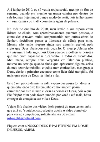 Até junho de 2010, eu só vestia roupa social, mesmo no fim de
semana, quando era menino eu usava camisa por dentro do
calção, mas hoje mudei o meu modo de vesti, pois tenho prazer
em usar camisa de malha com mensagens da palavra.

No mês de outubro de 2010, meu irmão e sua esposa eram
lideres de célula, com aproximadamente quarenta pessoas, e
como eles estavam muito comprometido com outras obras do
Senhor, decidiram passar a liderança da célula para mim.
Mesmo não tendo preparo ainda para assumir, aceitei, pois
creio que Deus abençoou esta decisão. O meu problema não
era assumir a liderança, pois Deus sempre escolheu as pessoas
que não eram capacitadas e capacitou a todos os escolhidos.
Meu medo, sempre tinha vergonha em falar em público,
mesmo no serviço quando tinha que apresentar alguma coisa
do meu setor de trabalho, e todos eram conhecidos, mas graça a
Deus, desde o primeiro encontro como líder falei tranqüilo, foi
mais uma obra de Deus na minha vida.

Este é um pouco da minha vida, espero que possa fortalecer a
quem está lendo este testemunho como também possa
caminhar por este mundo e levar as pessoas a Deus, pois o que
Ele fez por mim pode fazer também por você e até mais, basta
entregar de coração a sua vida a Deus.

Veja o link abaixo dos vídeos (seis partes) do meu testemunho
que está no Youtube, caso alguém queira o vídeo completo
para ver no computador, solicite através do e-mail
robwagbh@hotmail.com

Fiquem com o NOSSO DEUS E PAI ETERNO EM NOME
DE JESUS, AMÉM.
 