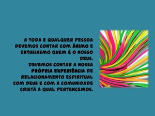 A toda e qualquer pessoa
devemos contar com ânimo e
entusiasmo quem é o nosso
Deus.
Devemos contar a nossa
própria experiência de
relacionamento espiritual
com Deus e com a comunidade
cristã à qual pertencemos.
 