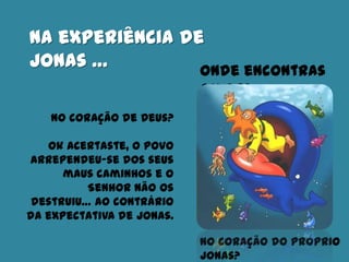 Na experiência de
Jonas … Onde encontras
amor?
No coração do próprio
Jonas?
No coração de Deus?
Ok Acertaste, o povo
arrependeu-se dos seus
maus caminhos e o
Senhor não os
destruiu… ao contrário
da expectativa de Jonas.
 