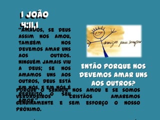 I João
4:11,1“Amados, se Deus
assim nos amou,
também nos
devemos amar uns
aos outros.
Ninguém jamais viu
a Deus; se nos
amamos uns aos
outros, Deus está
em nós, e em nós é
perfeito o Seu
amor.”
Então porque nos
devemos amar uns
aos outros?
Porque o Senhor nos amou e se somos
verdadeiros cristãos amaremos
genuinamente e sem esforço o nosso
próximo.
I João
4:11,1
 