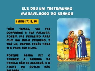 Ele deu um testemunho
maravilhoso do Senhor
I Reis 17: 13, 14
“Não temas, vai faz
conforme à tua palavra:
porém faz primeiro para
mim um bolo pequeno, e
trá-lo, depois farás para
ti e para teu filho.
Porque assim diz o
Senhor: A farinha da
panela não se acabará, e o
azeite da botija não
 