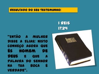 Resultado do seu testemunho:
I Reis
17:24
“Então a mulher
disse a Elias: Nisto
conheço agora que
és homem de
Deus e que a
palavra do Senhor
na tua boca é
verdade”.
 