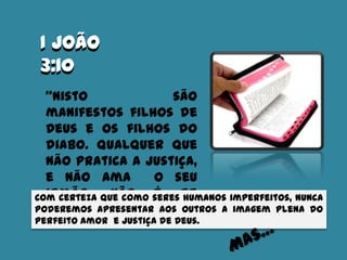 I João
3:10
I João
3:10
“Nisto são
manifestos filhos de
Deus e os filhos do
diabo. Qualquer que
não pratica a justiça,
e não ama o seu
irmão, não é de
Deus.”
Com certeza que como seres humanos imperfeitos, nunca
poderemos apresentar aos outros a imagem plena do
perfeito amor e justiça de Deus.
 