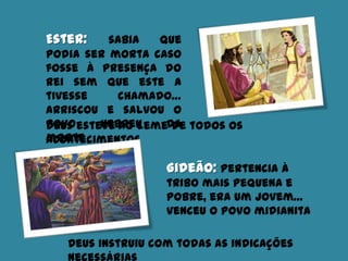 Ester: sabia que
podia ser morta caso
fosse à presença do
Rei sem que este a
tivesse chamado…
arriscou e salvou o
povo hebreu da
morte
Deus esteve ao leme de todos os
acontecimentos
Gideão: pertencia à
tribo mais pequena e
pobre, era um jovem…
venceu o povo midianita
Deus instruiu com todas as indicações
 