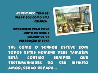 Jeremias: “Não sei
falar sou como uma
criança…
Intercedeu pelo povo
junto de Deus e
salvou-os da
destruição eterna
Tal como o Senhor esteve com
todos estes homens Deus também
está contigo sempre que
testemunhares do Seu infinito
amor, senão repara…
 