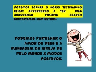 Podemos tornar o nosso testemunho
eficaz aprendendo a ter uma
abordagem positiva quando
contactamos com outros.
Podemos partilhar o
amor de Deus e a
mensagem da igreja de
pelo menos 3 modos
positivos:
 