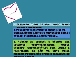 1. Tratando todos de igual modo sendo
justos e coerentes;
3. Tornar as crenças e hábitos que
seguimos verdadeiramente nossos
sabendo fundamentá-los com lógica e
perspicácia: eu não me visto dessa
maneira porque, não aprecio tatuagens ou
2. Procurar transmitir os benefícios de
determinados hábitos e abstenções como :
tabaco, discotecas, carne porco…;
 