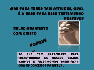 Mas para teres tais atitudes, qual
é a base para esse testemunho
positivo?
Só Ele tem capacidade para
transformar os nossos velhos
hábitos e fazermo-nos identificar
com os conceitos da igreja .
Relacionamento
com Cristo
 