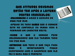 Que atitudes devemos
então ter após a leitura
destes versículos:
•Reconhecer o amor e cuidado de
Deus por mim
•Apesar de tudo saber que o Senhor
está no controlo da minha vida e
formará um carácter recto.
•Fazer o que o Senhor pede
reconhecendo que Ele também tudo
faz por mim
•Entender que tudo o que faça para
Deus é infinitamente pouco
comparado com o sacrifício que Ele
fez e nada meu é perfeito
 