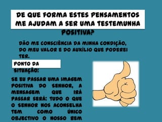 De que forma estes pensamentos
me ajudam a ser uma testemunha
positiva?
Dão me consciência da minha condição,
do meu valor e do auxílio que poderei
ter.
Ponto da
Situação:
Se eu passar uma imagem
positiva do Senhor, a
mensagem que irá
passar será: tudo o que
o Senhor nos aconselha
tem como único
objectivo o nosso bem
 