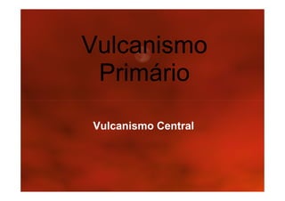 Vulcanismo
 Primário
Vulcanismo Central
 