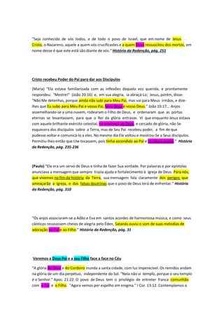 alguns até confundem Jesus com o Pai, segundo a doutrina de 
“Sabeliano”, bispo do 4º século. Se atrapalharam todos aprendendo a 
doutrina da trindade! 
I-CORINTIOS 15:24: DEPOIS VIRÁ O FIM, QUANDO TIVER ENTREGADO O 
REINO A DEUS, AO PAI, E QUANDO HOUVER ANIQUILADO TODO IMPÉRIO, 
E TODA A POTESTADE E FORÇA. 
PORQUE CONVÉM QUE REINE ATÉ QUE HAJA POSTO A TODOS OS 
INIMIGOS DEBAIXO DE SEUS PÉS. ORA, O ÚLTIMO INIMIGO QUE HÁ DE 
SER ANIQUILADO É A MORTE. PORQUE TODAS AS COISAS SUJEITOU 
DEBAIXO DE SEUS PÉS. MAS, QUANDO DIZ QUE TODAS AS COISAS LHE 
ESTÃO SUJEITAS, CLARO ESTÁ QUE SE EXCETUA AQUELE QUE LHE 
SUJEITOU TODAS AS COISAS. E QUANDO TODAS AS COISAS LHE 
ESTIVEREM SUJEITAS, ENTÃO TAMBÉM O MESMO FILHO SE SUJEITARÁ 
AQUELE QUE TODAS AS COISAS LHE SUJEITOU, PARA QUE DEUS SEJA 
TUDO EM TODOS. 
O Pai ressuscita seu amado Filho 
“Então o anjo dos Céus, com uma voz que fez a terra tremer, bradou: "Filho de Deus, Teu Pai 
Te chama! Sai!" A morte não mais poderia ter domínio sobre Ele. Jesus ressurgiu dos 
mortos, qual vencedor triunfante.” História da Redenção, pág. 231 
"Seja conhecido de vós todos, e de todo o povo de Israel, que em nome de Jesus 
Cristo, o Nazareno, aquele a quem vós crucificastes e a quem Deus ressuscitou dos mortos, em 
nome desse é que este está são diante de vós.” História da Redenção, pág. 251 
Cristo recebeu Poder do Pai para dar aos Discípulos 
(Maria) “Ela estava familiarizada com as inflexões daquela voz querida, e prontamente 
respondeu: "Mestre!" (João 20:16) e, em sua alegria, ia abraçá-Lo; Jesus, porém, disse: 
"Não Me detenhas, porque ainda não subi para Meu Pai, mas vai para Meus irmãos, e dize-lhes 
que Eu subo para Meu Pai e vosso Pai, Meu Deus e vosso Deus." João 10:17... Anjos 
assemelhando-se a uma nuvem, rodearam o Filho de Deus, e ordenaram que as portas 
 