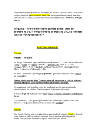 eternas se levantassem, para que o Rei da glória entrasse. Vi que enquanto Jesus estava 
com aquele brilhante exército celestial, na presença de Deus, e cercado de glória, não Se 
esquecera dos discípulos sobre a Terra, mas de Seu Pai recebeu poder, a fim de que 
pudesse voltar e comunicá-lo a eles. No mesmo dia Ele voltou e mostrou-Se a Seus discípulos. 
Permitiu-lhes então que Lhe tocassem, pois tinha ascendido ao Pai e recebera poder.” História 
da Redenção, pág. 235-236 
(Paulo) “Ele era um servo de Deus e tinha de fazer Sua vontade. Por palavras e por epístolas 
anunciava a mensagem que sempre trazia ajuda e fortalecimento à igreja de Deus. Para nós, 
que vivemos no fim da história da Terra, sua mensagem fala claramente dos perigos que 
ameaçarão a igreja, e das falsas doutrinas que o povo de Deus terá de enfrentar.” História 
da Redenção, pág. 310 
“Os anjos associaram-se a Adão e Eva em santos acordes de harmoniosa música, e como seus 
cânticos ressoassem cheios de alegria pelo Éden, Satanás ouviu o som de suas melodias de 
adoração ao Pai e ao Filho.” História da Redenção, pág. 31 
Veremos a Deus Pai e a seu Filho face a face no Céu 
“A glória de Deus e do Cordeiro inunda a santa cidade, com luz imperecível. Os remidos andam 
na glória de um dia perpétuo, independente do Sol. "Nela não vi templo, porque o seu templo 
é o Senhor." Apoc. 21:22. O povo de Deus tem o privilégio de entreter franca comunhão 
com o Pai e o Filho. "Agora vemos por espelho em enigma." I Cor. 13:12. Contemplamos a 
imagem de Deus refletida como que em espelho, nas obras da natureza e em Seu trato com os 
homens; mas então O conheceremos face a face, sem um véu obscurecedor de separação. 
Estaremos em Sua presença, e contemplaremos a glória de Seu rosto.” História da Redenção, 
pág. 432 
Pergunta: - Não tem um “Deus Espírito Santo” para ser 
adorado no Céu? Porque o trono de Deus no Céu, só tem dois 
lugares (vêr Apocalípse 5)? 
ESPÍTITO - DEFINIÇÃO 
 