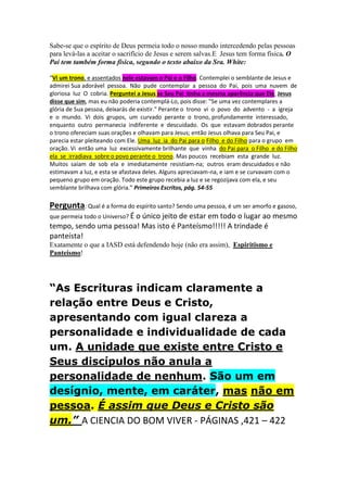 Primeira: 
Ruach - Pneuma 
No Antigo Testamento, a palavra hebraica ruach aparece 377 vezes e é traduzida como 
“vento”, “fôlego” ou “espírito” (Gen.8:1), “princípio vital” (Gen.6;17; 7:22), 
“coragem “ (Josué 2:11), “vitalidade” ou “força” (juizes 15:19, “disposição” (Isaías 
54:6) e “caráter moral” (Ezequiel 11;19). 
No Novo Testamento, a palavra grega pneuma é igualmente traduzida como “espírito 
ou respiração”. 
Nem no Antigo nem no Novo Testamentos ruach ou pneuma se referem a alguma 
entidade inteligente capaz de existir independentemente do corpo. 
Os conceitos de espírito e alma como são usualmente aceitos e divulgados pelo 
Espiritismo não são Bíblicos. Não fazem parte da Teologia Adventista. 
A palavra Nephesh traduzida como “alma” nunca se refere a um centro indestrutível 
do ser. 
-Os membros da IASD que não perceberam isto, e chamam o Espírito Santo "uma 
Pessoa" e se enquadram justamente aí, tornaram-se " Espiritas" 
Segunda: 
Se o Espírito Santo é uma pessoa (conforme a exposição da cláusula primeira- do modo 
como muitos da IASD acreditam), podemos fazer a seguinte aplicação prática: 
Vamos considerar que realmente o espírito santo fosse uma pessoa. 
Sabe-se que o espírito de Deus permeia todo o nosso mundo intercedendo pelas pessoas 
para levá-las a aceitar o sacrifício de Jesus e serem salvas.E Jesus tem forma física. O 
Pai tem também forma física, segundo o texto abaixo da Sra. White: 
“Vi um trono, e assentados nele estavam o Pai e o Filho. Contemplei o semblante de Jesus e 
admirei Sua adorável pessoa. Não pude contemplar a pessoa do Pai, pois uma nuvem de 
gloriosa luz O cobria. Perguntei a Jesus se Seu Pai tinha a mesma aparência que Ele. Jesus 
disse que sim, mas eu não poderia contemplá-Lo, pois disse: "Se uma vez contemplares a 
glória de Sua pessoa, deixarás de existir." Perante o trono vi o povo do advento - a igreja 
e o mundo. Vi dois grupos, um curvado perante o trono, profundamente interessado, 
enquanto outro permanecia indiferente e descuidado. Os que estavam dobrados perante 
o trono ofereciam suas orações e olhavam para Jesus; então Jesus olhava para Seu Pai, e 
parecia estar pleiteando com Ele. Uma luz ia do Pai para o Filho e do Filho para o grupo em 
oração. Vi então uma luz excessivamente brilhante que vinha do Pai para o Filho e do Filho 
ela se irradiava sobre o povo perante o trono. Mas poucos recebiam esta grande luz. 
Muitos saíam de sob ela e imediatamente resistiam-na; outros eram descuidados e não 
estimavam a luz, e esta se afastava deles. Alguns apreciavam-na, e iam e se curvavam com o 
pequeno grupo em oração. Todo este grupo recebia a luz e se regozijava com ela, e seu 
semblante brilhava com glória.” Primeiros Escritos, pág. 54-55 
 