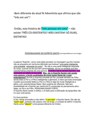 Pergunta: Qual é a forma do espírito santo? Sendo uma pessoa, é um ser amorfo e gasoso, 
que permeia todo o Universo? É o único jeito de estar em todo o lugar ao mesmo 
tempo, sendo uma pessoa! Mas isto é Panteísmo!!!!! A trindade é 
panteísta! 
Exatamente o que a IASD está defendendo hoje (não era assim), Espiritismo e 
Panteismo! 
“As Escrituras indicam claramente a 
relação entre Deus e Cristo, 
apresentando com igual clareza a 
personalidade e individualidade de cada 
um. A unidade que existe entre Cristo e 
Seus discípulos não anula a 
personalidade de nenhum. São um em 
desígnio, mente, em caráter, mas não em 
pessoa. É assim que Deus e Cristo são 
um.” A CIENCIA DO BOM VIVER - PÁGINAS ,421 – 422 
-Bem diferente da atual fé Adventista que afirma que são 
“três em um”! 
 