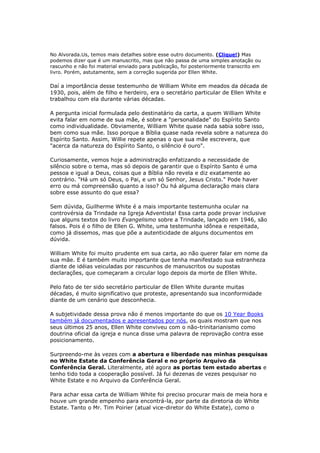 PERSONALIDADE DO ESPÍRITO SANTO (correspondência à um amigo) 
A palavra "Espírito", como você pôde perceber na mensagem que lhe mandei, 
não se enquadra em nenhuma definição que traduza "uma parte inteligente, 
uma entidade, separada do corpo". Se não é uma parte inteligente separada 
do corpo, quando se diz que tem personalidade, diz-se na verdade que tem 
características próprias de uma pessoa. Aí entra o tal do sentido figurado, que 
você tanto se referiu no seu texto. Mas ele (o Espírito Santo) não sendo 
uma pessoa, e tendo qualidades de como quem fosse tal, o que 
entendemos? Se Ele (o Espírito) procede do Pai, procede também do Filho, 
sendo Eles (o Pai e o Filho) inteligentes e gloriosos, é claro que toda emanação 
e poder que procede Deles (o Pai e o Filho) é algo de muita inteligência e 
glória, com características Deles. Nem poderia ser diferente. Não tem 
possibilidade de o Espírito ser medíocre! É a expansão do pensamento ativo 
deles, do Pai e do Filho, PERSONALIDADE FORTE. 
O Espírito Santo existe, é bíblico, e é dado para a edificação da Igreja.Mas não 
é o que você pensa. 
E é bom lembrar: 
A Sra. White aconselha a não definir "o que seja" o Espírito Santo. Ela não diz 
"quem seja", portanto não passou nem de longe, a vontade de definir o Espírito 
Santo como "alguem" (uma pessoa diferente de Cristo). 
 