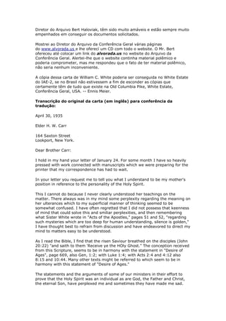 Carta escrita pelo filho da Sra. White, 
revela que ela e ele, não acreditavam 
na doutrina da Trindade! 
"Willie" sugeriu que os escritos de sua mãe fossem comparados com 
a Bíblia. 
A carta que você vê traduzida abaixo foi escrita por Guilherme C. White em 30 de 
abril de 1935. A versão original dela está no White Estate da Associação Geral, onde 
o irmão Ennis Meier providenciou a cópia mostrada também abaixo, logo depois da 
tradução da carta: 
30 de Abril de 1935 
PastorH.W.Carr 
164 Saxton Street 
Lookport, New York. 
Caro Irmão Carr: 
Tenho em minhas mãos sua carta de 24 de Janeiro. Por 
alguns meses, tenho estado tão pressionado com o trabalho 
relacionado aos manuscritos que estamos preparando para 
imprimir, que minha correspondência teve que esperar. 
 