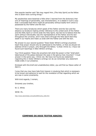 Em sua carta, você me pede para contar o que entendo ser 
a posição de minha mãe em relação à personalidade do Espírito 
Santo. 
Isso eu não posso fazer porque eu nunca entendi 
claramente seus ensinos sobre esse assunto. Sempre houve em 
minha mente alguma confusão a respeito do significado das 
expressões dela que, para a minha forma de raciocinar, parecem 
ser um pouco confusas. 
Freqüentemente tenho lamentado não possuir a capacidade 
mental que poderia resolver esta e outras perplexidades 
semelhantes, e então, relembrando o que a irmã White escreveu 
nos "Atos dos Apóstolos", págs. 51 e 52 a "respeito dos 
mistérios que são muito profundos para a compreensão humana, o 
silêncio é ouro". Tenho achado melhor me refrear desta 
discussão e me esforçar para dirigir minha mente a assuntos 
fáceis de serem compreendidos. 
Enquanto eu lia a Bíblia, eu encontrei que o Salvador 
ressurreto soprou nos discípulos (João 20:22) e disse a eles 
"Recebei o Espírito Santo". O conceito gerado através deste 
texto das Escrituras parece estar em harmonia com a declaração 
do "Desejado de Todas as Nações", pag. 669, também Gênesis 1:2; 
com Lucas 1:4; com Atos 2:4; 4:12; 8:15; 10:44. Muitos outros 
textos poderiam ser citados e que parecem estar em harmonia com 
esta declaração do "Desejado de Todas as Nações". 
As declarações e os argumentos de alguns dos nossos 
ministros em seu esforço para provar que o Espírito Santo era 
um indivíduo como é Deus, o Pai e Cristo, o eterno Filho, têm 
me deixado perplexo e algumas vezes eles me tem entristecido.Um 
mestre popular disse: "Podemos considerá-Lo (O Espírito Santo) 
como o companheiro que está aqui embaixo fazendo as coisas 
acontecerem." 
Minhas perplexidades foram minimizadas quando aprendi, no 
dicionário, que um dos significados de "personalidade" era 
características. Isto está declarado de tal forma que eu 
concluí que pode haver personalidade sem uma forma corpórea a 
qual o Pai e o Filho possuem. 
Há muitos textos das Escrituras que falam do Pai e do 
Filho e a falta de textos que fazem referência similar ao 
trabalho unido do Pai e o Espírito Santo ou Cristo e o Espírito 
Santo me tem feito acreditar que o espírito sem individualidade 
era o representante do Pai e do Filho através do universo, e 
vem sendo através do Espírito Santo que eles habitam em nossos 
corações e nos fazem um com o Pai e com o Filho. 
Minha resposta para a segunda pergunta "Em algum lugar, 
os escritos da Irmã White ensinam que a oração deve ser 
dirigida unicamente ao Pai, ou que nós não nos devemos dirigir 
a Cristo em oração, somente ao Pai", eu penso que não. Eu não 
 
