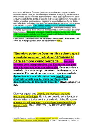from this Scripture, seems to be in harmony with the statement in "Desire of 
Ages", page 669, also Gen, 1:2; with Luke 1:4; with Acts 2:4 and 4:12 also 
8:15 and 10:44. Many other texts might be referred to which seem to be in 
harmony with this statement of "Desire of Ages." 
The statements and the arguments of some of our ministers in their effort to 
prove that the Holy Spirit was an individual as are God, the Father and Christ, 
the eternal Son, have perplexed me and sometimes they have made me sad. 
One popular teacher said "We may regard Him, (The Holy Spirit) as the fellow 
who is down here running things." 
My perplexities were lessened a little when I learned from the dictionary that 
one of meanings of personality, was characteristics. It is stated in such a way 
that I concluded that there might be personality without bodily form which is 
possessed by the Father and the Son. 
There are many Scriptures which speak of the Father and the Son and the 
absence os Scripture making similar reference to the united work of the Father 
and the HOly Spirit or Christ ande the Holy Spirit, has led me to believe that the 
spirit without individuality was the representative of the Father and the Son 
throughout the universe, and it was (has?) through the Holy Spirit that they 
dwell in our hearts and make us onde with the Father and with the Son. 
My answer to your second question "Does Sister White's writings anywhere 
teach that prayer should only be addressed to the Father, or that we should not 
address Christ in prayer, only throught the father," is that I think no. I have not 
found such teachings in Ellen White's writings. 
Your third question "Does she anywhere tell what the power is that "shall plant 
tabernacule of His palace between the seas in the glorius holy mountain" I must 
answer in the same way. I think not. We have not found any statement 
regarding this in Sister Whites's writings nor do we remember any statement 
made orally in our presence. 
Enclosed with this brief and unsatisfavtory letter, you will find our News Letter of 
Abril 4. 
I pray that you may have help from heaven in studying that which is necessary 
to be known and patience to wait for the revelation of that regarding which we 
are now in some uncertainly. 
With kind regards, I remain, 
Sincerely your brother, 
W. C. White 
WCW: lfv. 
http://www.adventistas.com/julho2003/carta_willie.htm 
 