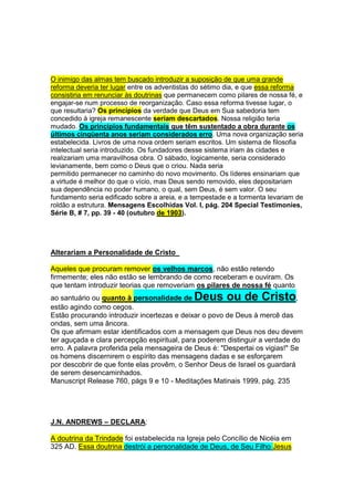 COMPARE OS DOIS TEXTOS ABAIXO: 
1-“Cristo, o Verbo, o Unigênito de Deus, era um 
com o eterno Pai - um na natureza, no caráter e no 
propósito - o único Ser em todo o Universo que 
poderia entrar nos conselhos e propósitos de 
Deus.” O Grande Conflito Página 493 
2-“Mas Deus no-las revelou pelo Seu espírito: 
porque o Espírito penetra todas as coisas, ainda as 
profundezas de Deus. Porque, qual dos homens 
sabe as coisas do homem, senão o espírito do 
homem, que nele está? Assim também ninguém 
sabe as coisas de Deus, senão o Espírito de Deus”. 
I Cor. 2: 10-11 
Observação: Se a Sra. White diz que somente 
Cristo – “O ÚNICO SER” - em todo o Universo que 
pode entrar nos conselhos e propósitos de Deus, e 
o texto bíblico diz que o Espírito penetra todas as 
coisas, só podemos deduzir o seguinte: 
- O espírito santo não é um 
Ser (diferente de Jesus), não é 
uma pessoa(à parte)! 
- Porque os textos não podem 
se contradizer,e não se 
contradizem, somente se 
completam e se esclarecem. 
Se não é um Ser, não é uma 
pessoa!(diferente de Jesus)– 
Não tem trindade! 
 