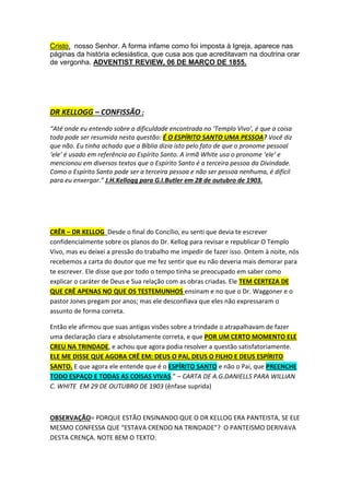 PRIMEIRO DEPOIS DE CRISTO = SATANÁS 
”SATANÁS foi outrora um honrado anjo no Céu, O PRIMEIRO DEPOIS DE CRISTO. Seu 
semblante, como o dos outros anjos, era suave e exprimia felicidade. Sua testa era alta e larga, 
demonstrando grande inteligência. Sua forma era perfeita, seu porte nobre e majestoso. 
Mas quando Deus disse a Seu Filho: "Façamos o homem à Nossa imagem" (Gên. 1:26), 
Satanás teve ciúmes de Jesus. Ele desejava ser consultado sobre a formação do homem, e 
porque não o foi, encheu-se de inveja, ciúmes e ódio. Ele desejou receber no Céu a mais alta 
honra depois de Deus.” Primeiros Escritos, pág. 145 
PERGUNTA REFERINDO-ME AO TEXTO ACIMA: HAVENDO 
TRINDADE, NÃO DEVERIA SER O “DEUS ESPÍRITO SANTO” 
EM TERCEIRO LUGAR, AO INVÉS DE SATANÁS COMO 
TERCEIRO? 
A maioria dos fundadores do adventismo do sétimo dia não poderia unir-se 
à igreja hoje se tivesse de concordar com as “27 Crenças 
Fundamentais” da denominação (ver Manual da Igreja, págs. 9-19). 
Para ser mais específico, eles não poderiam aceitar a crença número 2, que 
trata da doutrina da trindade. Para José Bates, a trindade era uma doutrina 
antibíblica (Autobiography, 204,205); para Tiago White, ela não passava de um 
“antigo absurdo trinitariano” (RH, 05 DE AGOSTO DE 1852); e para M. E. 
Cornell, era um fruto da grande apostasia, junto com doutrinas falsas como a 
observância do domingo e a imortalidade da alma (Facts for the Times, pág. 
76). 
Semelhantemente, a maioria dos fundadores do adventismo do sétimo dia teria 
dificuldade em aceitar a crença fundamental número 4, que afirma a 
eternidade e a divindade de Jesus. Para John N. Andrews, “o filho de Deus... 
teve Deus por Pai em algum ponto da eternidade passada, no princípio dos 
dias” (RH, 07 DE SETEMBRO DE 1869, pág 84). E.J.Waggoner, do alto de 
sua popularidade alcançada em 1888 em Minneapolis, escreveu em 1890 que 
 