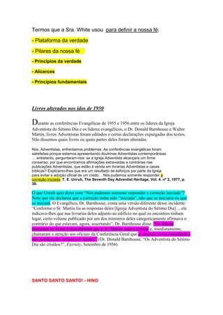 homens reuniram-se juntos e procuraram pela verdade como tesouro 
escondido. 
Encontrei-me com eles, estudamos e oramos fervorosamente; para sentirmos 
que devemos aprender sobre a verdade de Deus. Geralmente, permanecíamos 
juntos até tarde da noite e, algumas vezes, a noite inteira, orando pela luz e 
estudando a Palavra. Enquanto jejuávamos e orávamos um grande poder 
recaiu sobre nós. Mas, eu não conseguia entender as explicações dos irmãos. 
Minha mente estava fechada, aparentemente, e não podia compreender o que 
estávamos estudando. Então, o Espírito de Deus veio sobre mim, fui levada em 
visão e uma clara explicação das passagens que estudávamos foi-me dada, 
com relação às instruções das posições que estávamos tomando concernentes 
à verdade e obrigação. Uma linha de verdade estendida daquele momento até 
ao ponto que devemos entrar na cidade de Deus foi plenamente indicada antes 
de mim e eu dei para meus irmãos e minhas irmãs as instruções que o Senhor 
tinha me dado. Os pontos-chaves de nossa fé conforme temos hoje [1903] 
estão firmemente estabelecidos. Ponto a ponto está definido de maneira clara e 
todos os irmãos envolvidos em harmonia. 
Ellen White, “Estabelecendo o fundamento de nossa fé”, Manuscrito 135, 
1903, pp. 1-3 (tipografado em 4 de Novembro de 1903). 
“Quando o poder de Deus testifica sobre o que é 
a verdade, essa verdade deve permanecer 
para sempre como verdade, ... Surgirão 
homens com interpretações das Escrituras que para 
eles são verdade, mas que não o são. Deus nos deu a 
verdade para este tempo como um fundamento para 
nossa fé. Ele próprio nos ensinou o que é a verdade. 
Aparecerá um, e ainda outro com nova luz que 
contradiz aquela que foi dada por Deus sob a 
demonstração de Seu Santo Espírito.” (CWE, págs.31 e 
32). 
Digo-vos agora, que quando eu repousar, grandes 
mudanças terão lugar. Eu não sei quando serei levada; e 
desejo avisar a todos contra os ardis do diabo. Eu quero 
que o povo saiba que eu os avisei plenamente antes de 
minha morte. MANUSCRITO I, 24 DE FEVEREIRO DE 
1915 
 