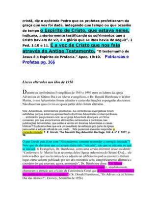 cristã, diz o apóstolo Pedro que os profetas profetizaram da 
graça que vos foi dada, indagando que tempo ou que ocasião 
de tempo o Espírito de Cristo, que estava neles, 
indicava, anteriormente testificando os sofrimentos que a 
Cristo haviam de vir, e a glória que se lhes havia de seguir". I 
Ped. 1:10 e 11. É a voz de Cristo que nos fala 
através do Antigo Testamento. "O testemunho de 
Jesus é o Espírito de Profecia." Apoc. 19:10. Patriarcas e 
Profetas pg. 366 
Livros alterados nos idos de 1950 
Durante as conferências Evangélicas de 1955 e 1956 entre os líderes da Igreja 
Adventista do Sétimo Dia e os líderes evangélicos, o Dr. Donald Barnhouse e Walter 
Martin, livros Adventistas foram editados e certas declarações expurgadas dos textos. 
Não dissemos quais livros ou quais partes deles foram alteradas. 
Nós, Adventistas, enfrentamos problemas. As conferências evangélicas foram 
satisfeitas porque estamos apresentando doutrinas Adventistas contemporâneas. 
… entretanto, perguntaram-nos: se a Igreja Adventista alcançara um firme 
consenso, por que encontramos afirmações extraviadas e contrárias nas 
publicações Adventistas, que estão à venda em livrarias Adventistas e casas 
bíblicas? Explicamo-lhes que era um resultado de esforços por parte da Igreja 
para evitar a adoção oficial de um credo… Nós pudemos somente responder a 
correção iniciada. T. E. Unruh, The Seventh Day Adventist Heritage, Vol. 4. nº 2, 1977, p. 
38. 
O que Unruh quis dizer com “Nós pudemos somente responder a correção iniciada”? 
Note que ele declarou que a correção tinha sido “iniciada”, não que se iniciaria ou que 
se iniciará. O Evangélico, Dr. Barnhouse, conta uma versão diferente desse incidente: 
“Conforme o Sr. Martin lia as respostas deles [Igreja Adventista do Sétimo Dia]… ele 
indicava-lhes que nas livrarias deles adjunto ao edifício no qual os encontros tinham 
lugar, certo volume publicado por um dos ministros deles categoricamente afirmava o 
contrário do que estavam, agora, assertando”, Dr. Barnhouse disse. “Os líderes 
checaram os livros e descobriram que o Sr. Martin estava correto e, imediatamente, 
chamaram a atenção aos oficiais da Conferência Geral que a situação seria remediada e 
tais publicações seriam corrigidas.” (Dr. Donald Barnhouse, “Os Adventista do Sétimo 
Dia são cristãos?”, Eternity, Setembro de 1956) 
 