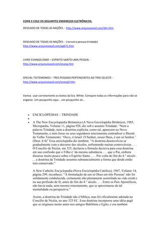 As alterações da literatura Adventista e as infiltrações nas Igrejas, têm mais registros, veja 
abaixo: 
Infiltracao Jesuita nas Igrejas-1945 
https://www.youtube.com/watch?v=qbEfWvShFBs 
Jesuitas Falsificam Livros de Ellen Gold White na China - Pr. David 
Kang 
https://www.youtube.com/watch?v=lhzQJAW9DO0 
COPIE E COLE OS SEGUINTES ENDEREÇOS ELETRÔNICOS: 
DESEJADO DE TODAS AS NAÇÕES - http://www.arquivoxiasd.com/dtn.htm 
DESEJADO DE TODAS AS NAÇÕES - ( terceira pessoa trindade) 
http://www.arquivoxiasd.com/pg671.htm 
LIVRO EVANGELISMO – ESPIRITO SANTO UMA PESSOA - 
http://www.arquivoxiasd.com/evang.htm 
SPECIAL TESTEMONIES – TRES PESSOAS PERTENCENTES AO TRIO CELESTE - 
http://www.arquivoxiasd.com/evang3.htm 
Vamos usar corretamente os textos da Sra. White. Compare todas as informações para não se 
enganar. Um pouquinho aqui... um pouquinho ali... 
 ENCICLOPÉDIAS - TRINDADE 
 
 